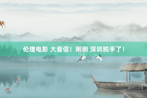 伦理电影 大音信！刚刚 深圳脱手了！