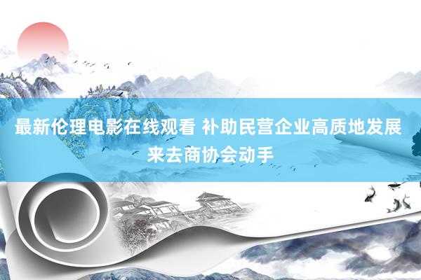 最新伦理电影在线观看 补助民营企业高质地发展 来去商协会动手