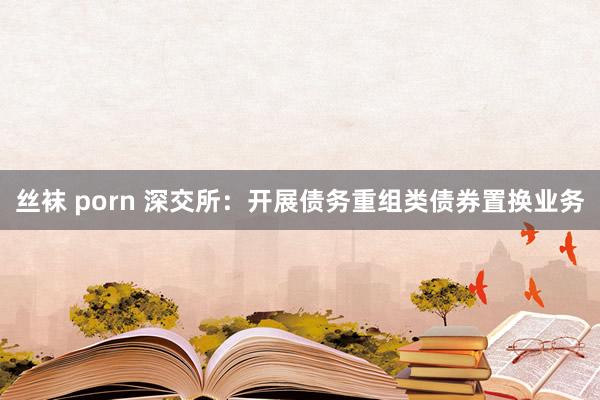 丝袜 porn 深交所：开展债务重组类债券置换业务