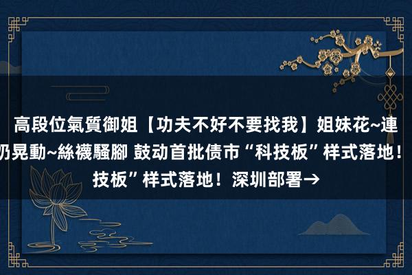 高段位氣質御姐【功夫不好不要找我】姐妹花~連體絲襪~大奶晃動~絲襪騷腳 鼓动首批债市“科技板”样式落地！深圳部署→
