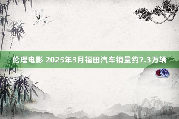 伦理电影 2025年3月福田汽车销量约7.3万辆