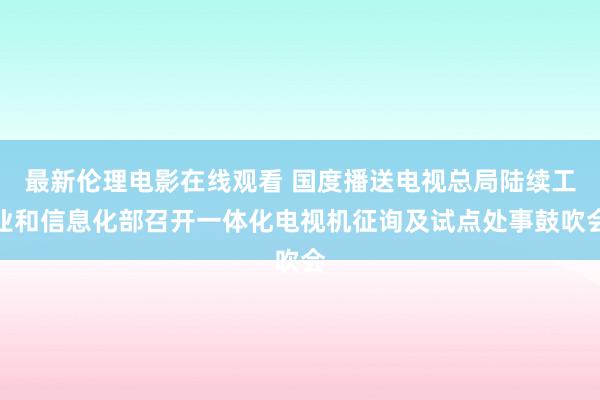 最新伦理电影在线观看 国度播送电视总局陆续工业和信息化部召开一体化电视机征询及试点处事鼓吹会