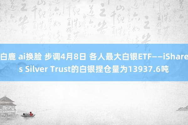 白鹿 ai换脸 步调4月8日 各人最大白银ETF——iShares Silver Trust的白银捏仓量为13937.6吨